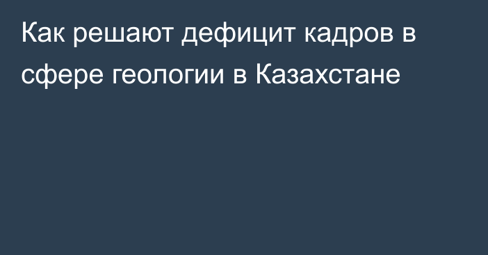 Как решают дефицит кадров в сфере геологии в Казахстане