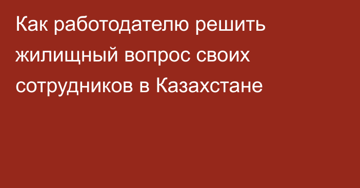 Как работодателю решить жилищный вопрос своих сотрудников в Казахстане