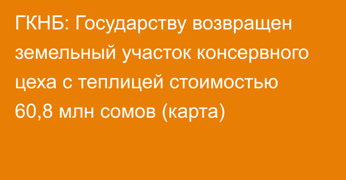 ГКНБ: Государству возвращен земельный участок консервного цеха с теплицей стоимостью 60,8 млн сомов (карта)