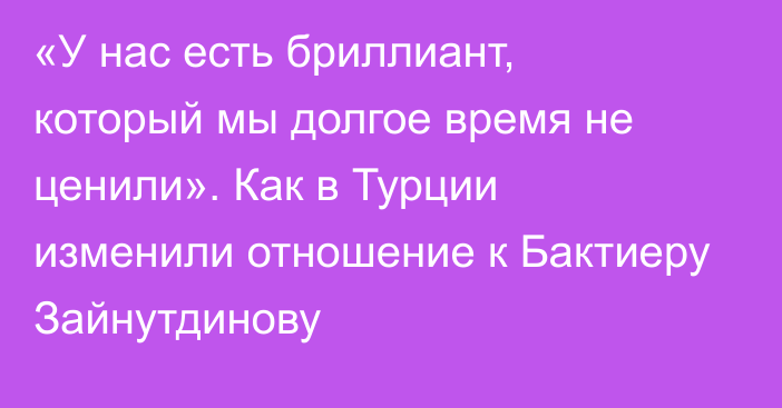 «У нас есть бриллиант, который мы долгое время не ценили». Как в Турции изменили отношение к Бактиеру Зайнутдинову