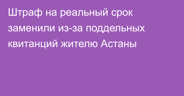 Штраф на реальный срок заменили из-за поддельных квитанций жителю Астаны