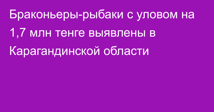 Браконьеры-рыбаки с уловом на 1,7 млн тенге выявлены в Карагандинской области