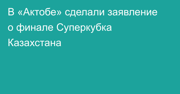 В «Актобе» сделали заявление о финале Суперкубка Казахстана