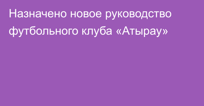 Назначено новое руководство футбольного клуба «Атырау»