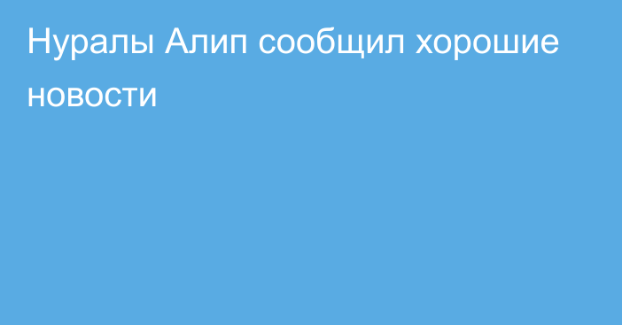 Нуралы Алип сообщил хорошие новости