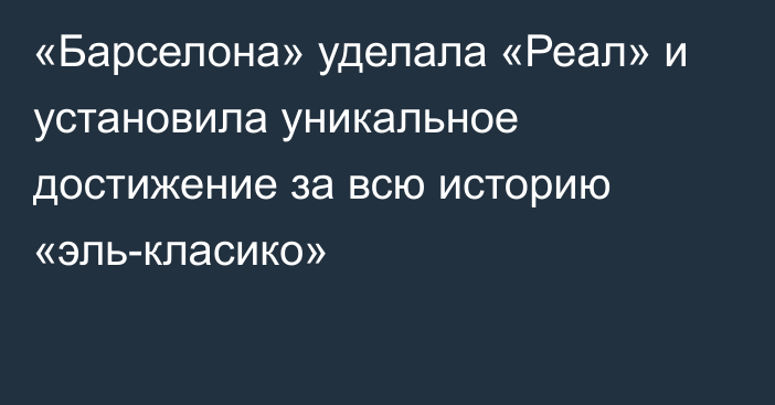 «Барселона» уделала «Реал» и установила уникальное достижение за всю историю «эль-класико»