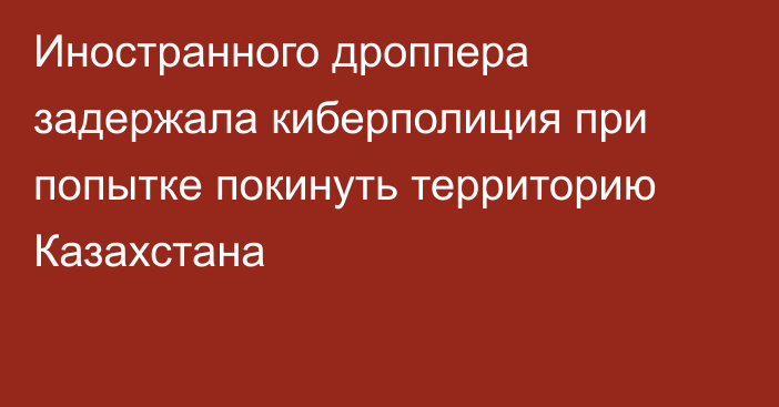 Иностранного дроппера задержала киберполиция при попытке покинуть территорию Казахстана