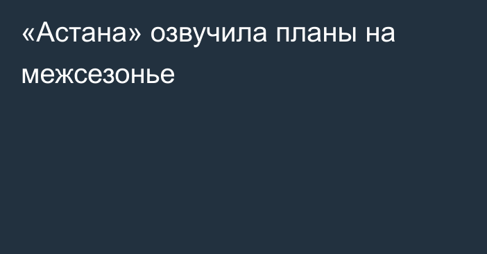 «Астана» озвучила планы на межсезонье