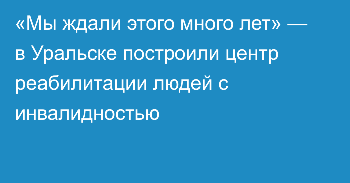 «Мы ждали этого много лет» — в Уральске построили центр реабилитации людей с инвалидностью