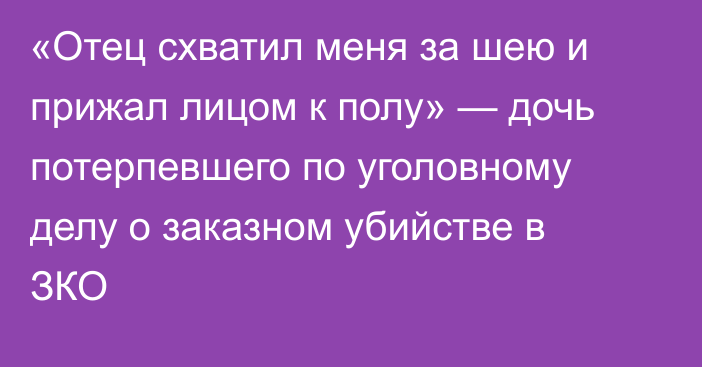 «Отец схватил меня за шею и прижал лицом к полу» — дочь потерпевшего по уголовному делу о заказном убийстве в ЗКО