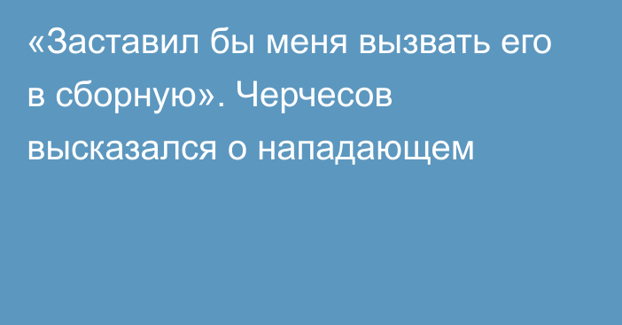 «Заставил бы меня вызвать его в сборную». Черчесов высказался о нападающем