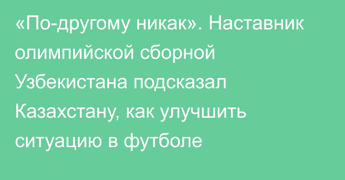 «По-другому никак». Наставник олимпийской сборной Узбекистана подсказал Казахстану, как улучшить ситуацию в футболе