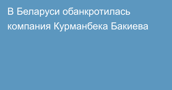 В Беларуси обанкротилась компания Курманбека Бакиева