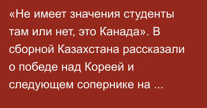 «Не имеет значения студенты там или нет, это Канада». В сборной Казахстана рассказали о победе над Кореей и следующем сопернике на Универсиаде-2025