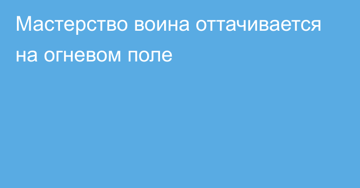 Мастерство воина оттачивается на огневом поле