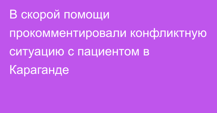 В скорой помощи прокомментировали конфликтную ситуацию с пациентом в Караганде