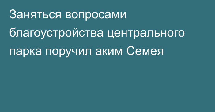 Заняться вопросами благоустройства центрального парка поручил аким Семея