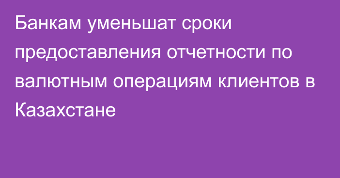 Банкам уменьшат сроки предоставления отчетности по валютным операциям клиентов в Казахстане