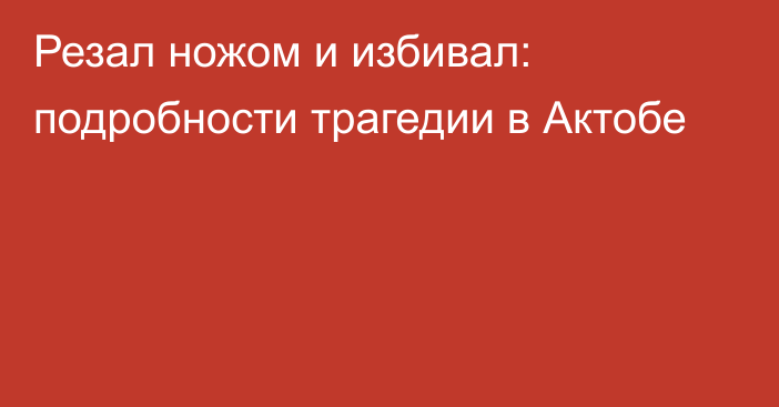 Резал ножом и избивал: подробности трагедии в Актобе