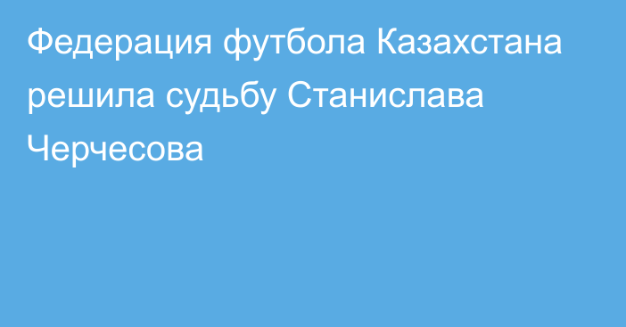 Федерация футбола Казахстана решила судьбу Станислава Черчесова