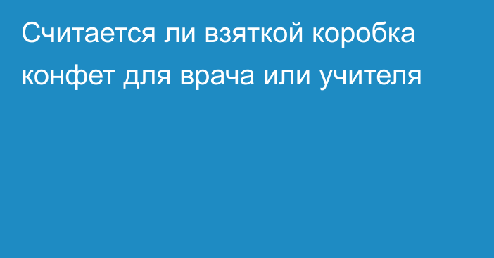 Считается ли взяткой коробка конфет для врача или учителя