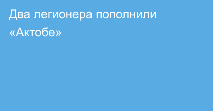 Два легионера пополнили «Актобе»