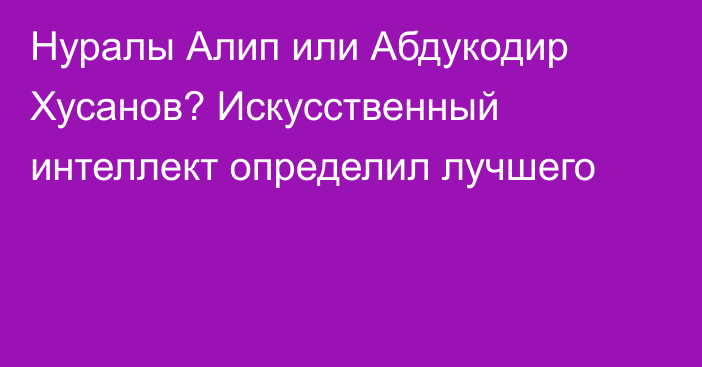 Нуралы Алип или Абдукодир Хусанов? Искусственный интеллект определил лучшего