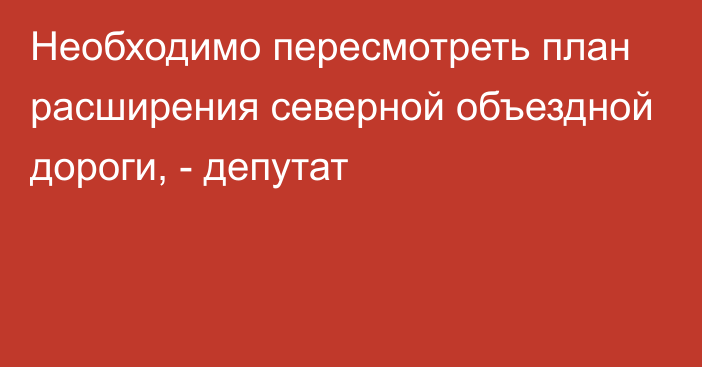 Необходимо пересмотреть план расширения северной объездной дороги, - депутат