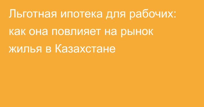 Льготная ипотека для рабочих: как она повлияет на рынок жилья в Казахстане