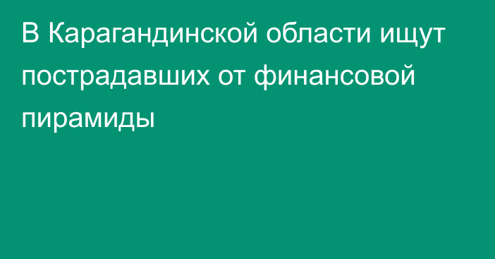 В Карагандинской области ищут пострадавших от финансовой пирамиды