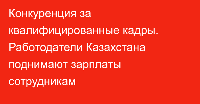 Конкуренция за квалифицированные кадры. Работодатели Казахстана поднимают зарплаты сотрудникам