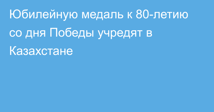 Юбилейную медаль к 80-летию со дня Победы учредят в Казахстане