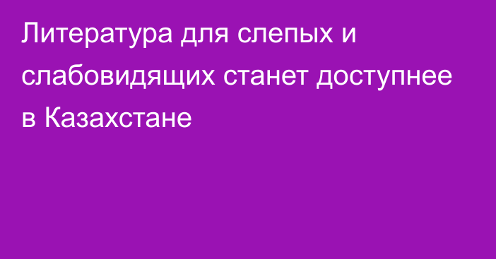 Литература для слепых и слабовидящих станет доступнее в Казахстане