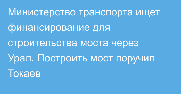 Министерство транспорта ищет финансирование для строительства моста через Урал. Построить мост поручил Токаев