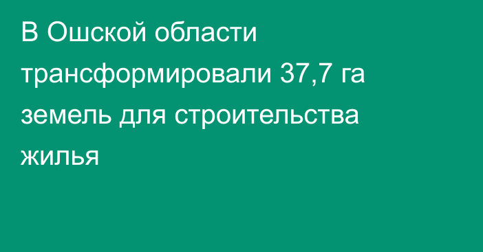 В Ошской области трансформировали 37,7 га земель для строительства жилья