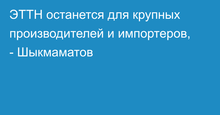 ЭТТН останется для крупных производителей и импортеров, - Шыкмаматов 