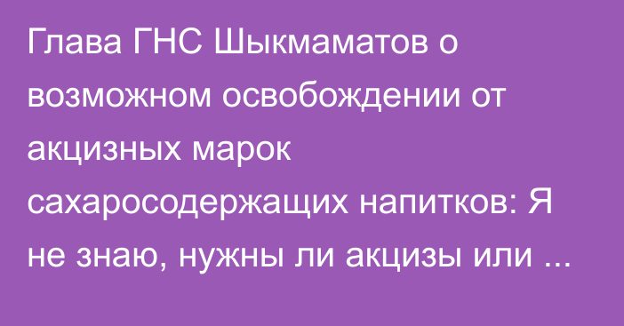 Глава ГНС Шыкмаматов о возможном освобождении от акцизных марок сахаросодержащих напитков: Я не знаю, нужны ли акцизы или нет, но «Кока-Коле» нужны