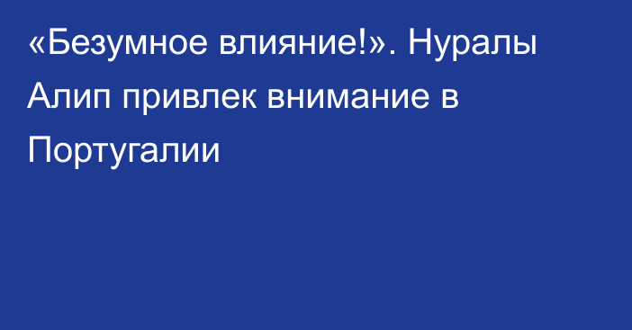 «Безумное влияние!». Нуралы Алип привлек внимание в Португалии