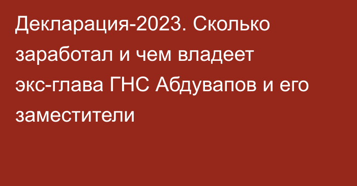 Декларация-2023. Сколько заработал и чем владеет экс-глава ГНС Абдувапов и его заместители