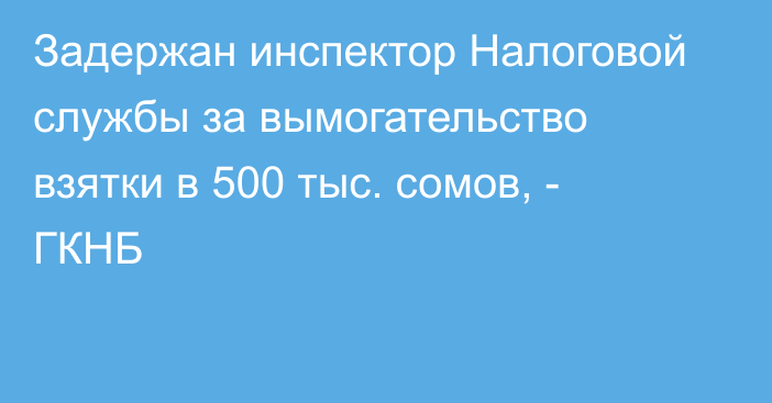 Задержан инспектор Налоговой службы за вымогательство взятки в 500 тыс. сомов, - ГКНБ