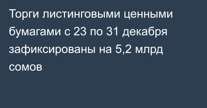 Торги листинговыми ценными бумагами с 23 по 31 декабря зафиксированы на 5,2 млрд сомов