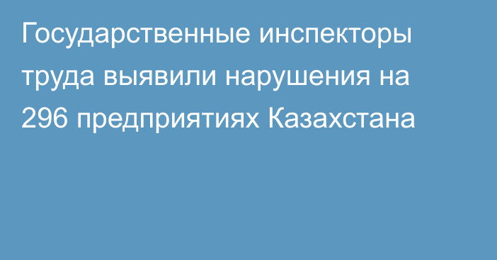 Государственные инспекторы труда выявили нарушения на 296 предприятиях Казахстана