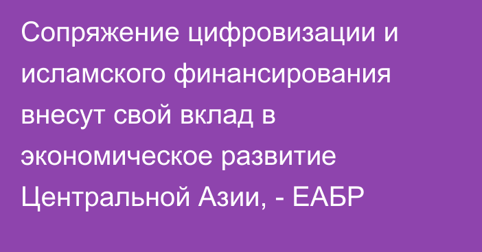 Сопряжение цифровизации и исламского финансирования внесут свой вклад в экономическое развитие Центральной Азии, - ЕАБР