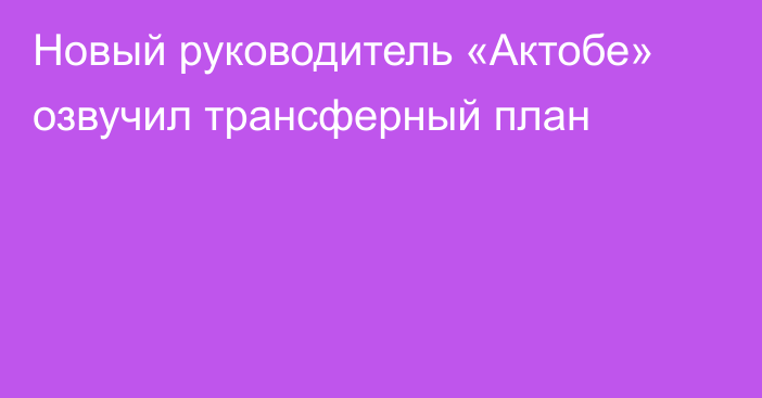 Новый руководитель «Актобе» озвучил трансферный план