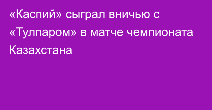 «Каспий» сыграл вничью с «Тулпаром» в матче чемпионата Казахстана