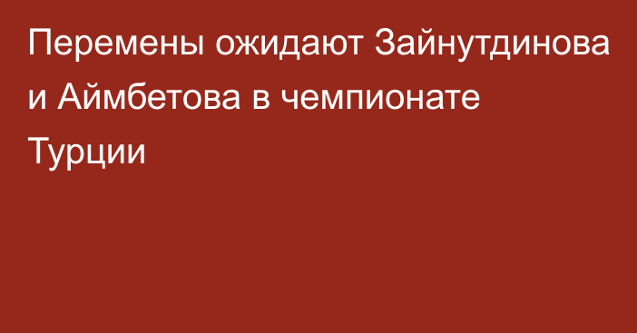 Перемены ожидают Зайнутдинова и Аймбетова в чемпионате Турции