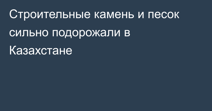 Строительные камень и песок сильно подорожали в Казахстане