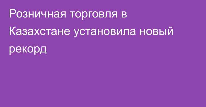 Розничная торговля в Казахстане установила новый рекорд