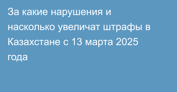 За какие нарушения и насколько увеличат штрафы в Казахстане с 13 марта 2025 года