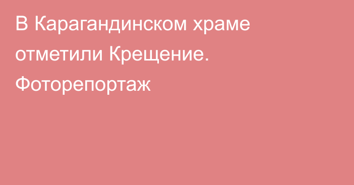 В Карагандинском храме отметили Крещение. Фоторепортаж